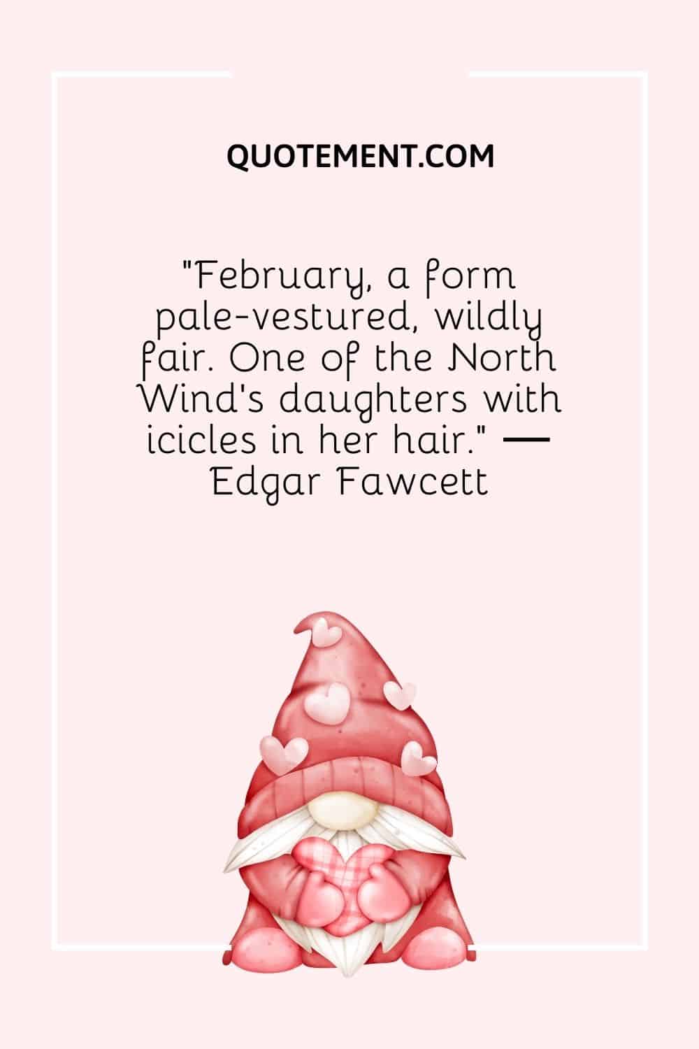 “February, a form pale-vestured, wildly fair. One of the North Wind’s daughters with icicles in her hair.” ― Edgar Fawcett