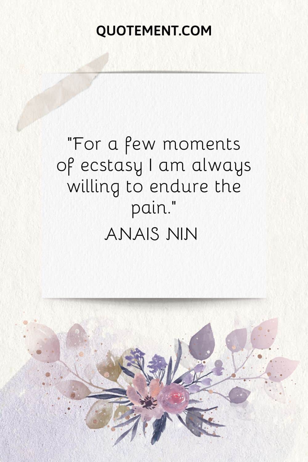 “For a few moments of ecstasy I am always willing to endure the pain.” — Anais Nin