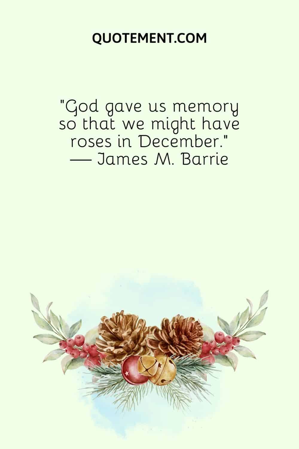 “God gave us memory so that we might have roses in December.” — James M. Barrie