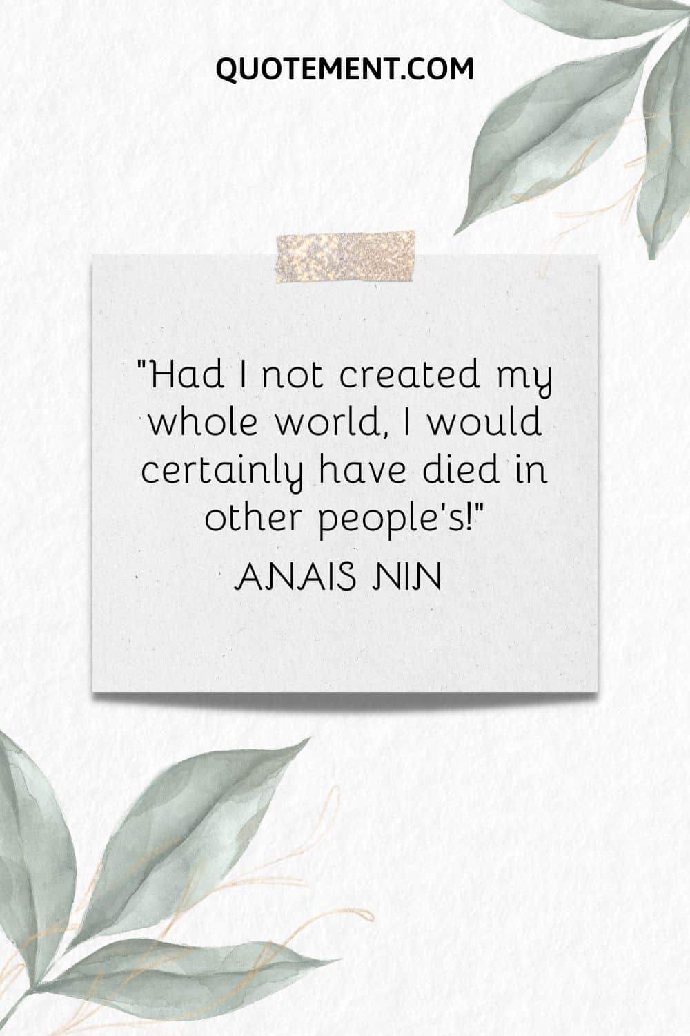 Had I not created my whole world, I would certainly have died in other people’s! — Anais Nin