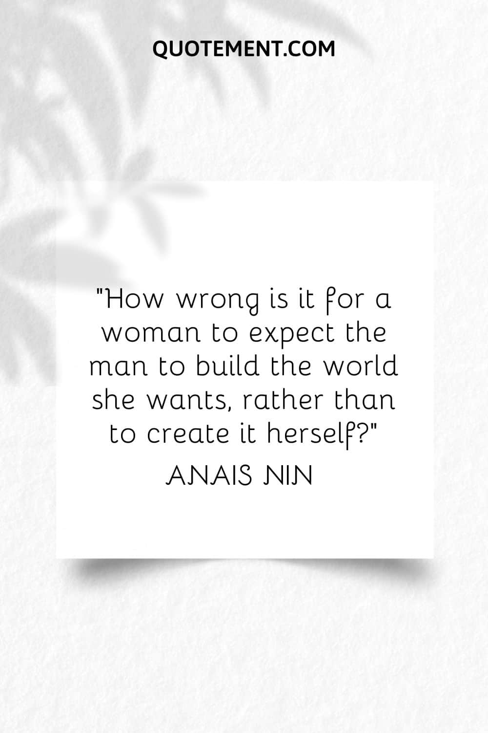“How wrong is it for a woman to expect the man to build the world she wants, rather than to create it herself” ― Anais Nin