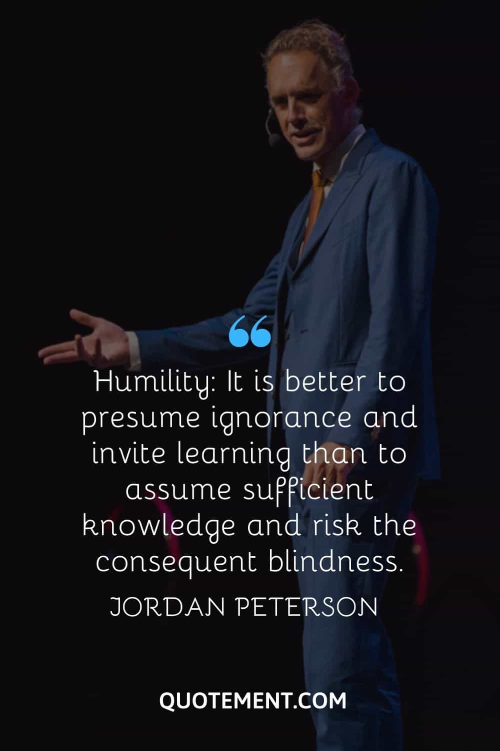 “Humility It is better to presume ignorance and invite learning than to assume sufficient knowledge and risk the consequent blindness.” — Jordan Peterson