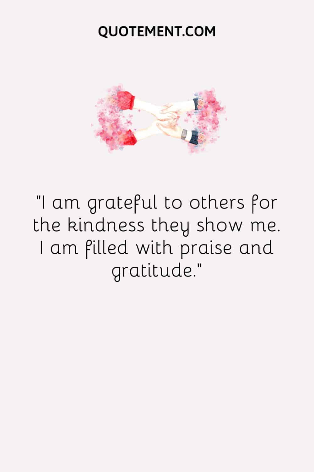 I am grateful to others for the kindness they show me. I am filled with praise and gratitude.