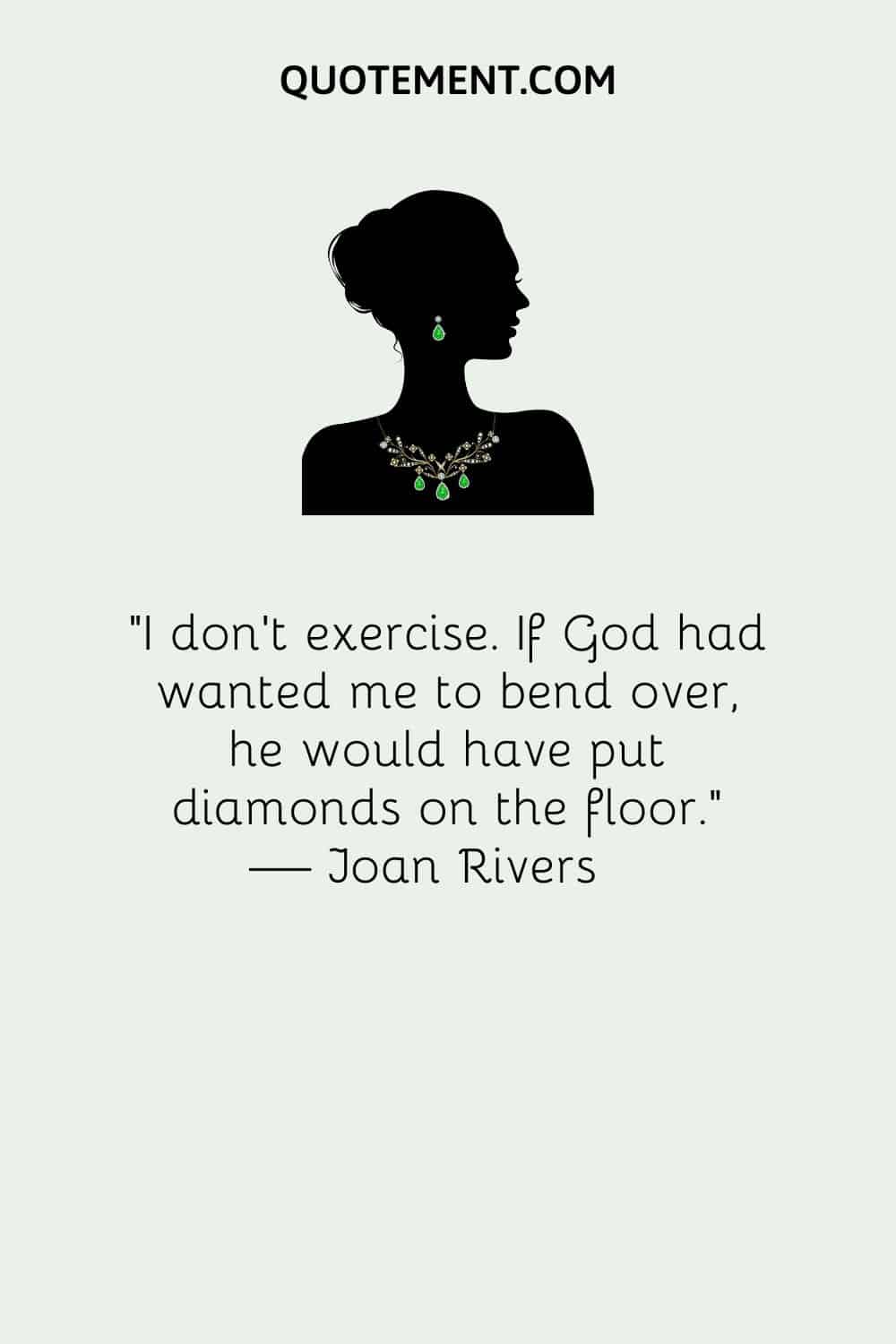 I don’t exercise. If God had wanted me to bend over, he would have put diamonds on the floor