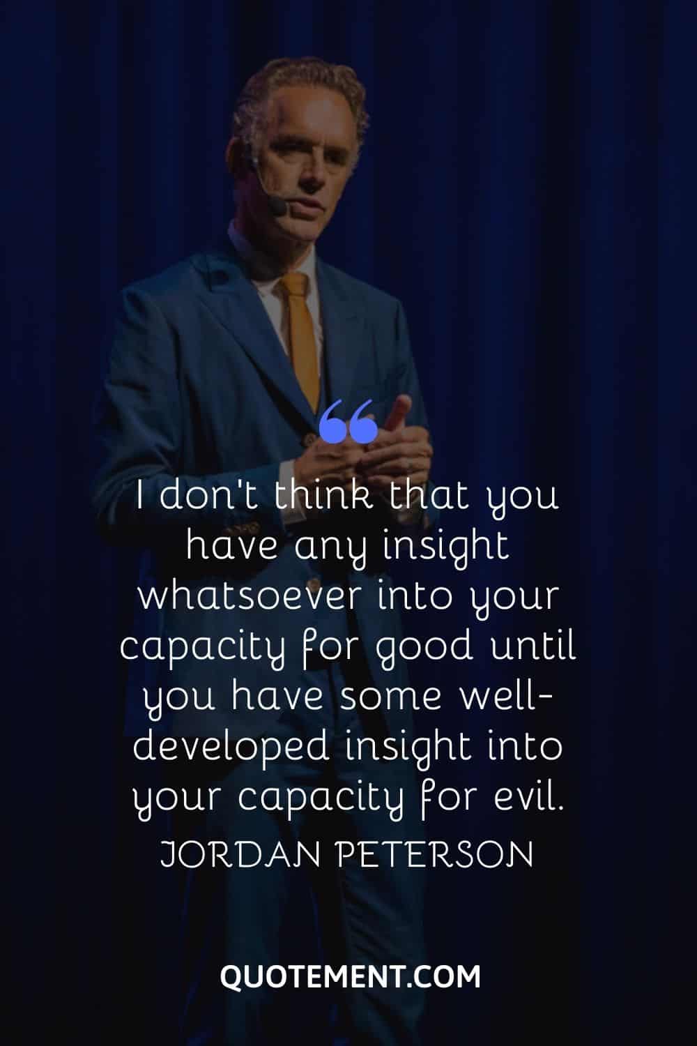 “I don't think that you have any insight whatsoever into your capacity for good until you have some well-developed insight into your capacity for evil.” — Jordan Peterso