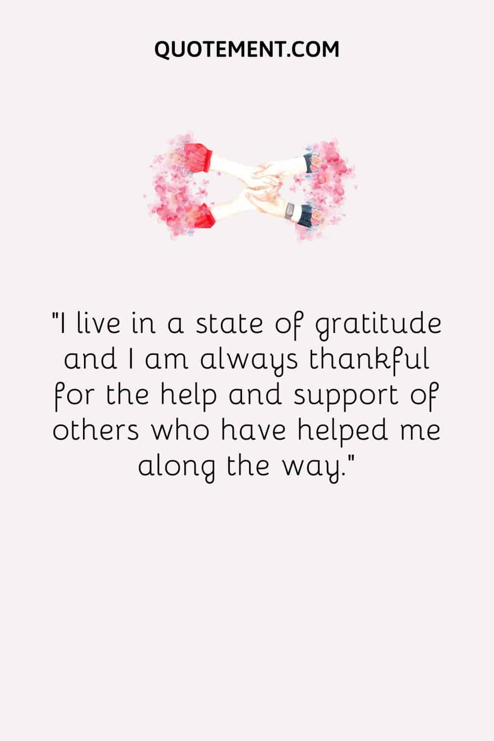 I live in a state of gratitude and I am always thankful for the help and support of others who have helped me along the way