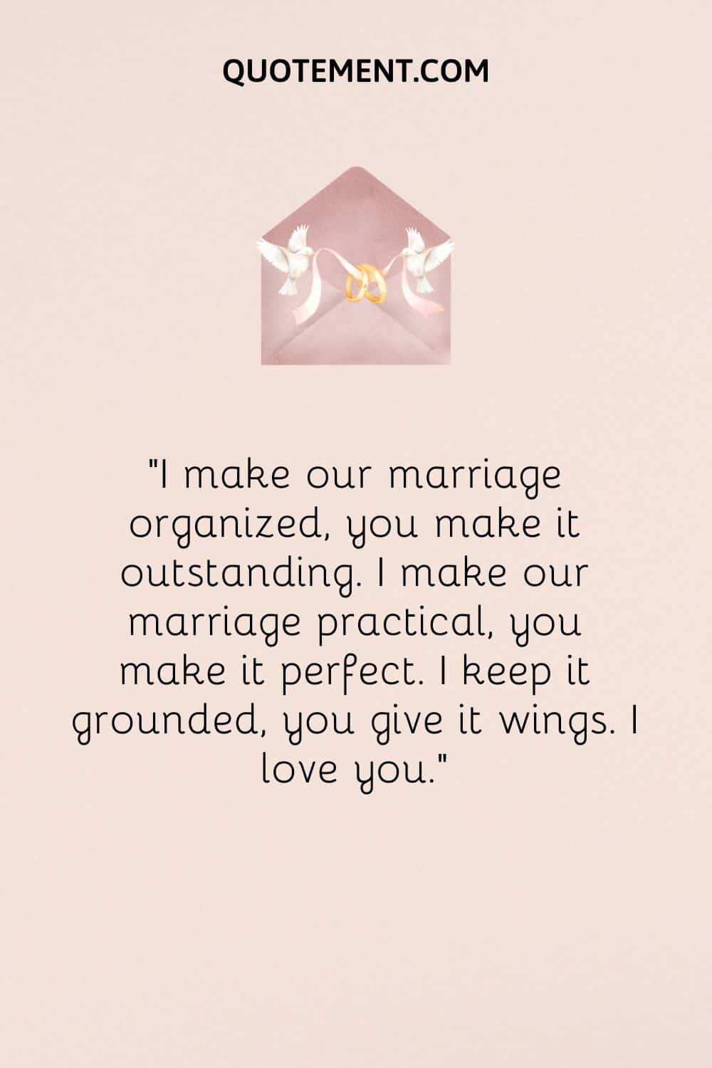 “I make our marriage organized, you make it outstanding. I make our marriage practical, you make it perfect. I keep it grounded, you give it wings. I love you.”