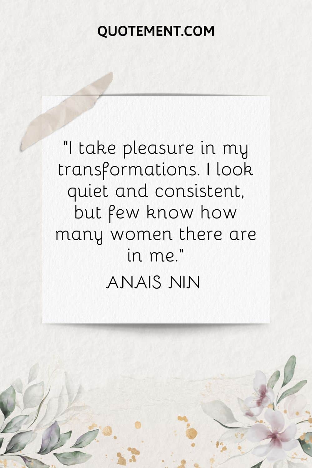 “I take pleasure in my transformations. I look quiet and consistent, but few know how many women there are in me.” ― Anais Nin