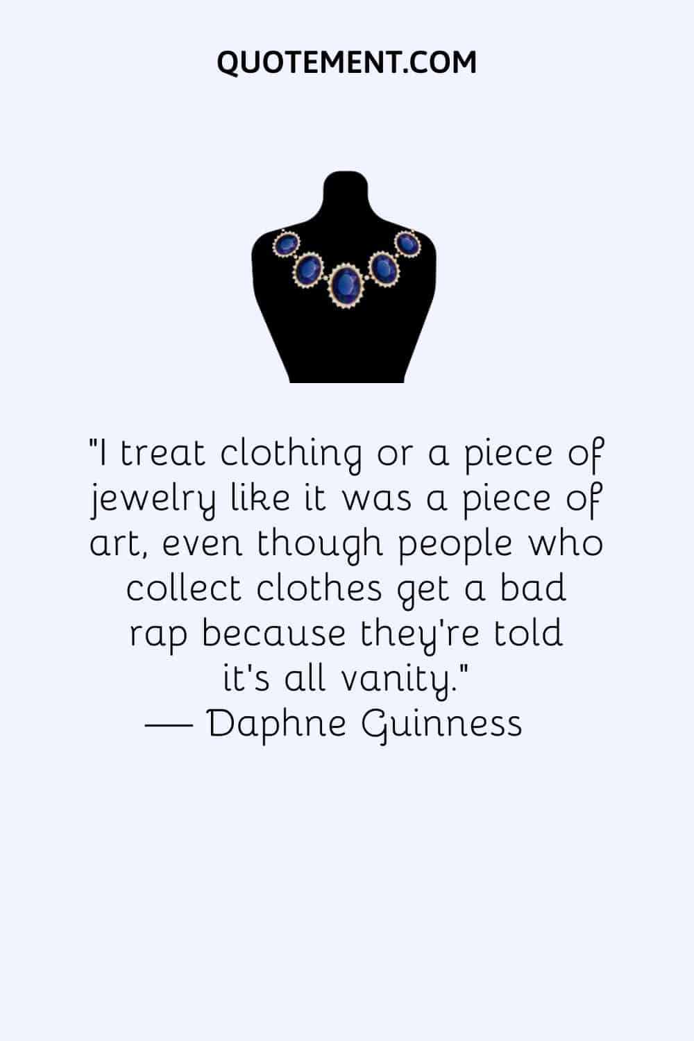 I treat clothing or a piece of jewelry like it was a piece of art, even though people who collect clothes get a bad rap because they're told it's all vanity