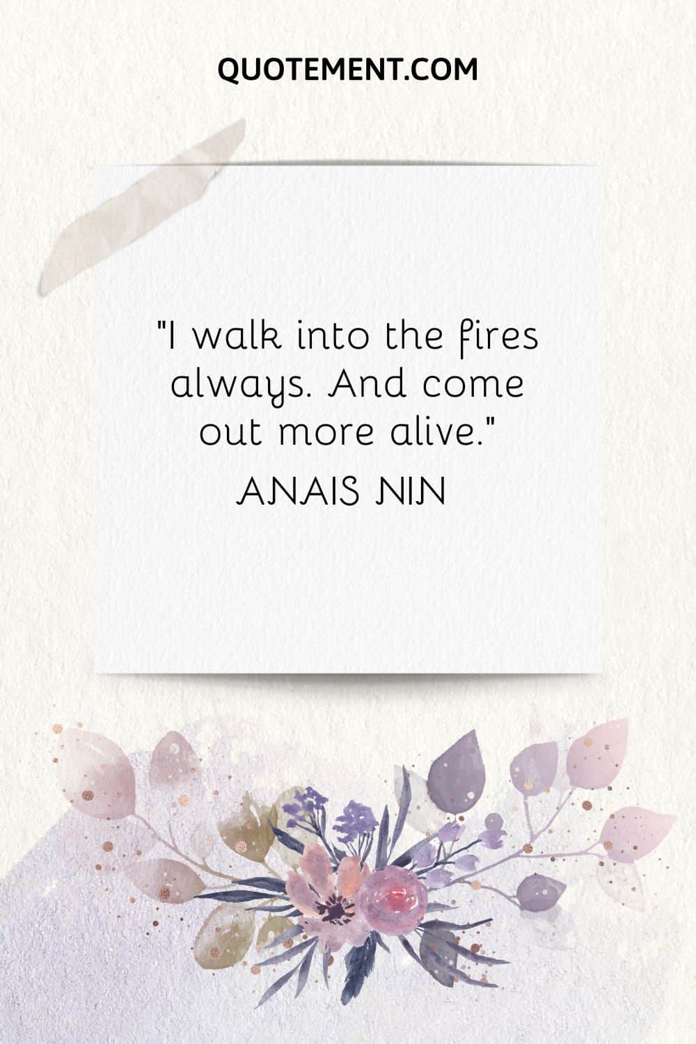 “I walk into the fires always. And come out more alive.” — Anais Nin