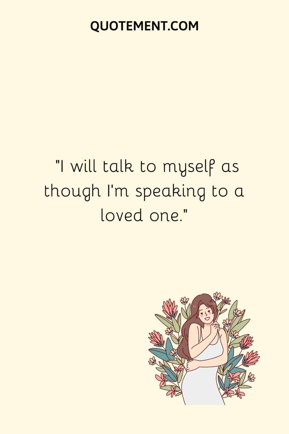 I will talk to myself as though I’m speaking to a loved one