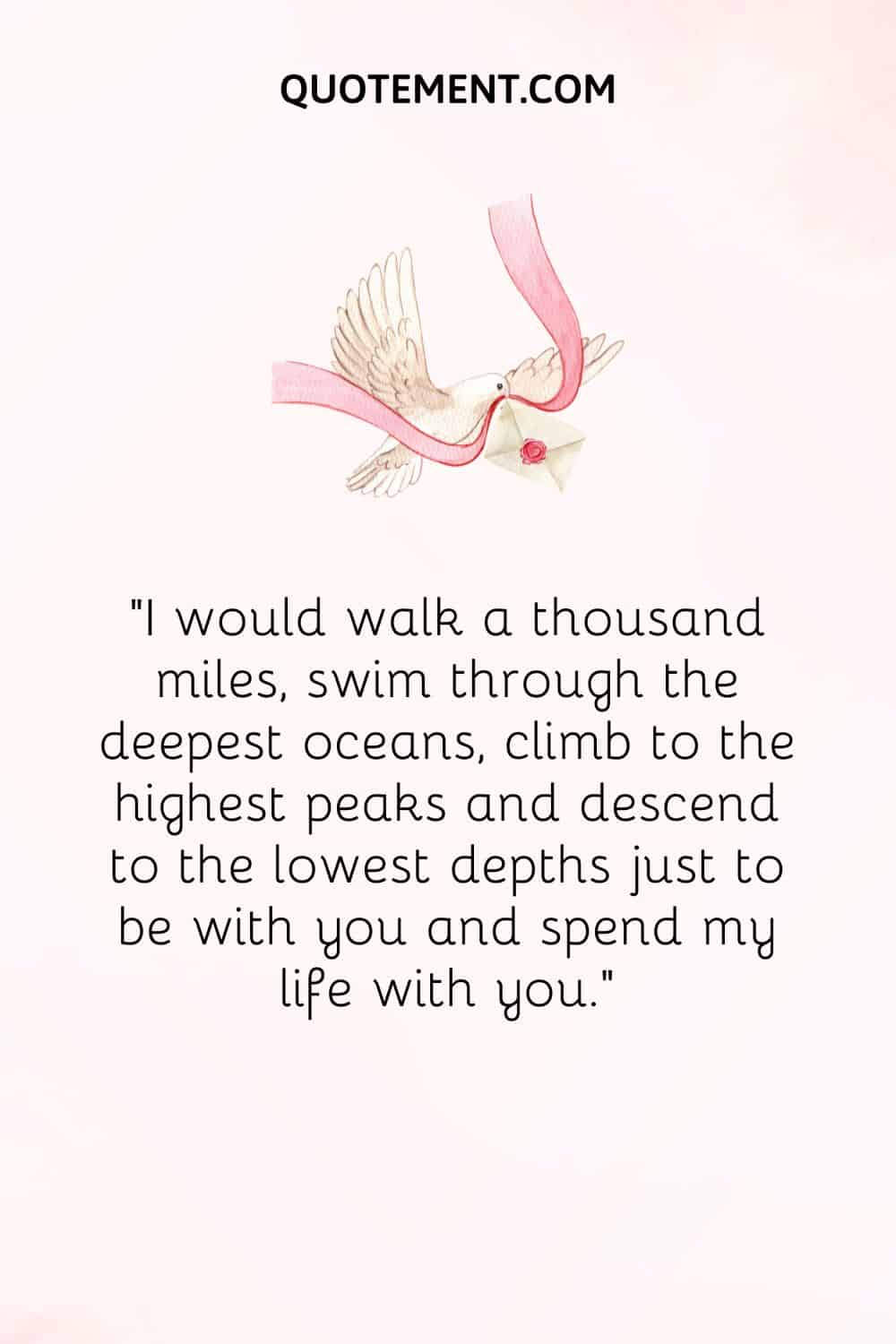“I would walk a thousand miles, swim through the deepest oceans, climb to the highest peaks, and descend to the lowest depths just to be with you and spend my life with you.”