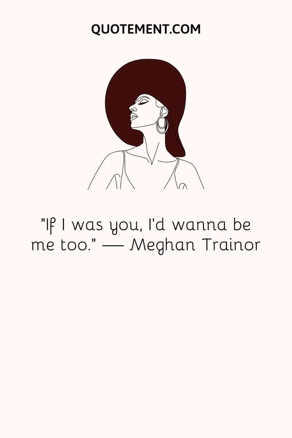 “If I was you, I’d wanna be me too.” ― Meghan Trainor