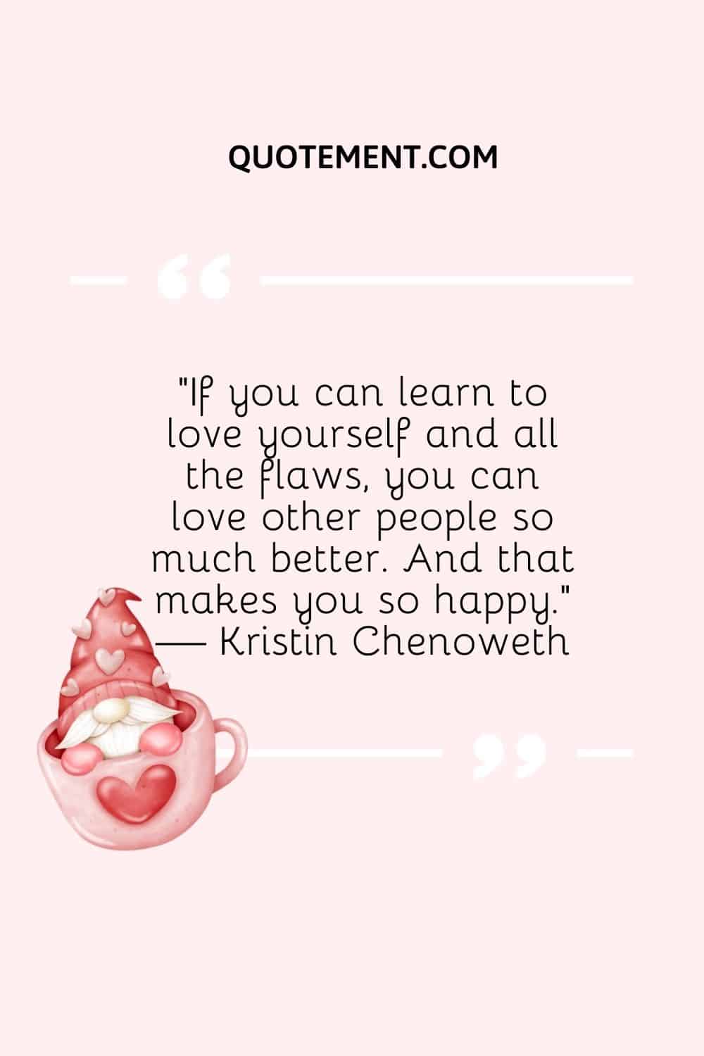 “If you can learn to love yourself and all the flaws, you can love other people so much better. And that makes you so happy.” — Kristin Chenoweth