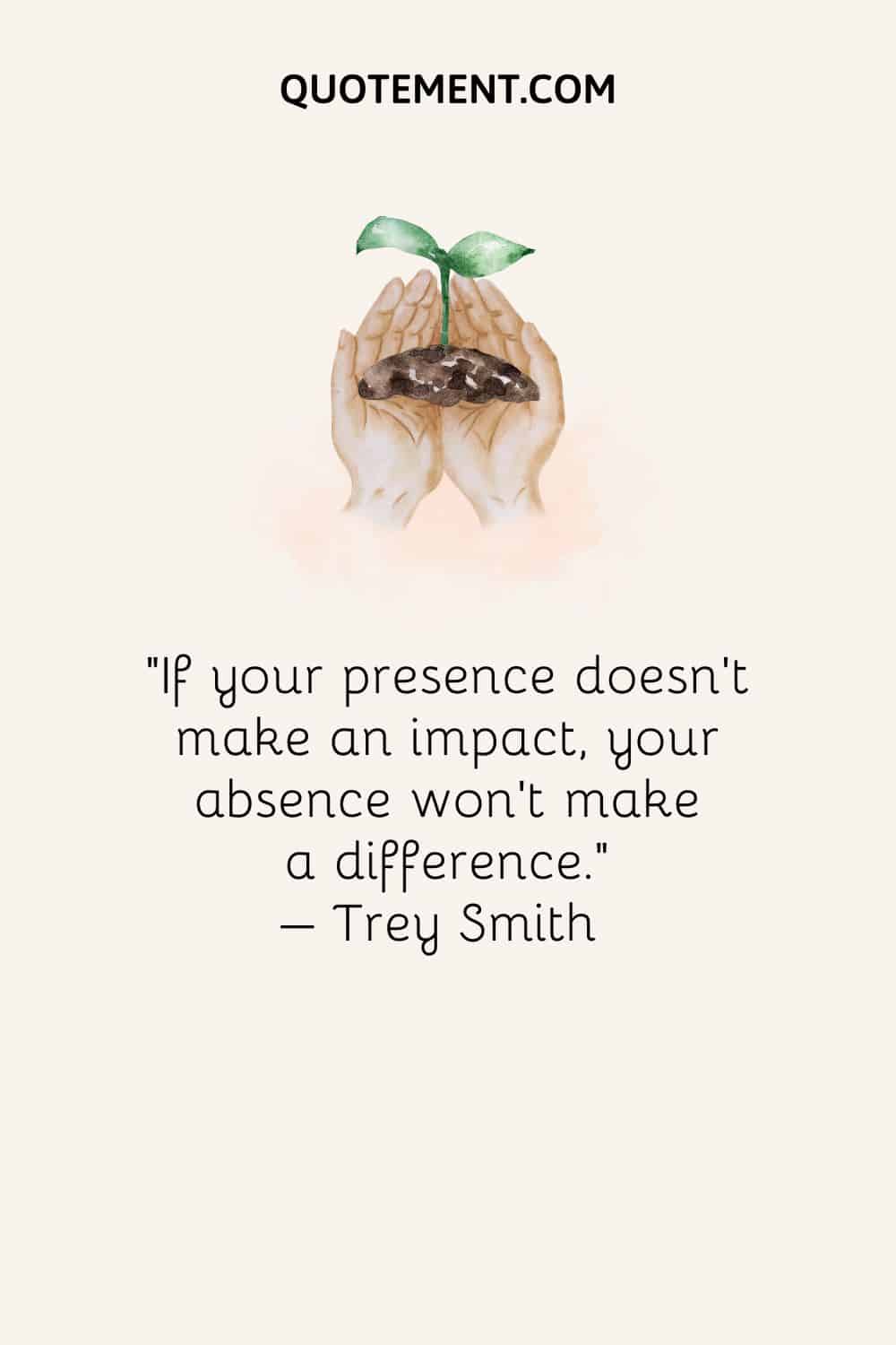 If your presence doesn’t make an impact, your absence won’t make a difference