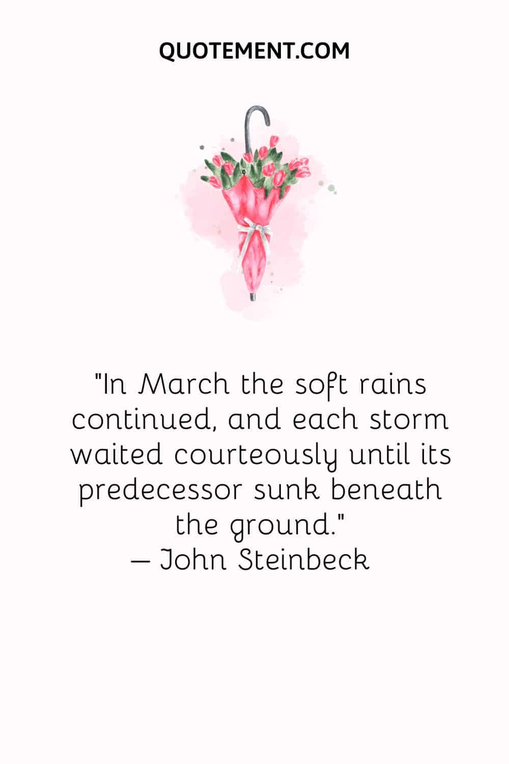 In March the soft rains continued, and each storm waited courteously until its predecessor sunk beneath the ground. – John Steinbeck