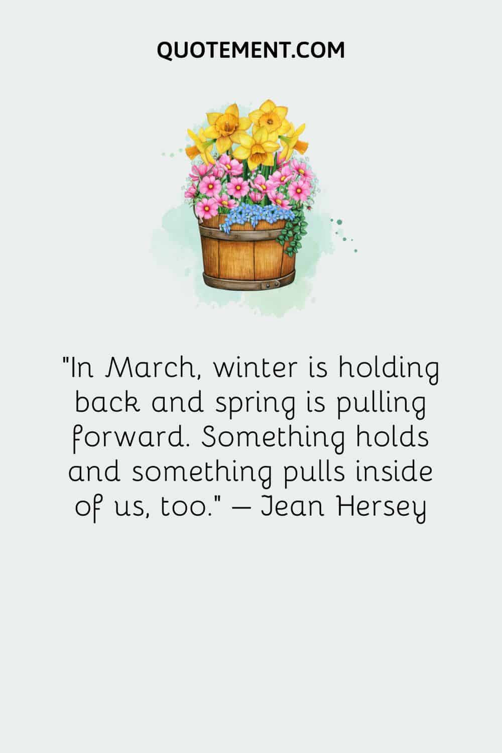 In March, winter is holding back and spring is pulling forward. Something holds and something pulls inside of us, too. – Jean Hersey