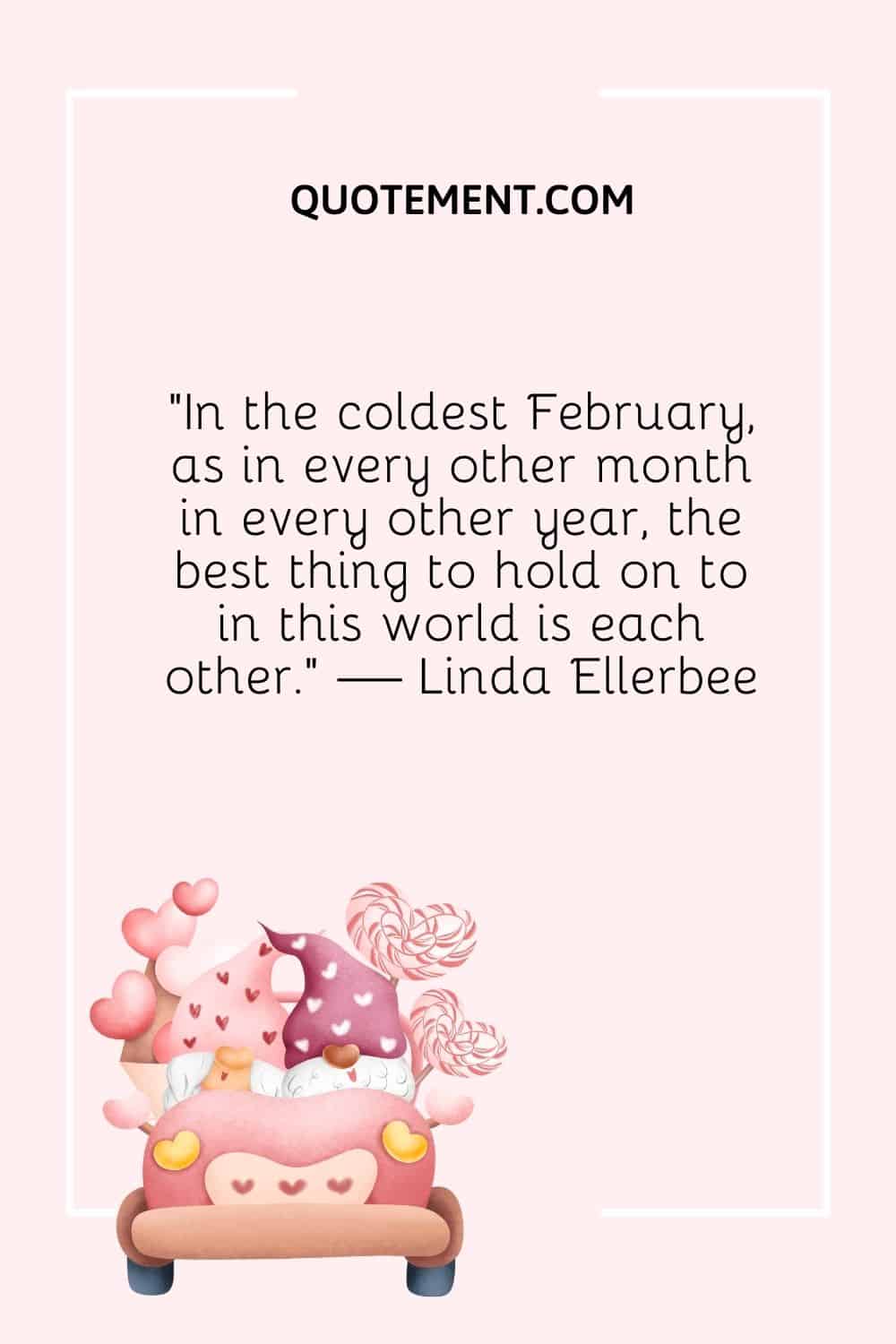 “In the coldest February, as in every other month in every other year, the best thing to hold on to in this world is each other.” — Linda Ellerbee