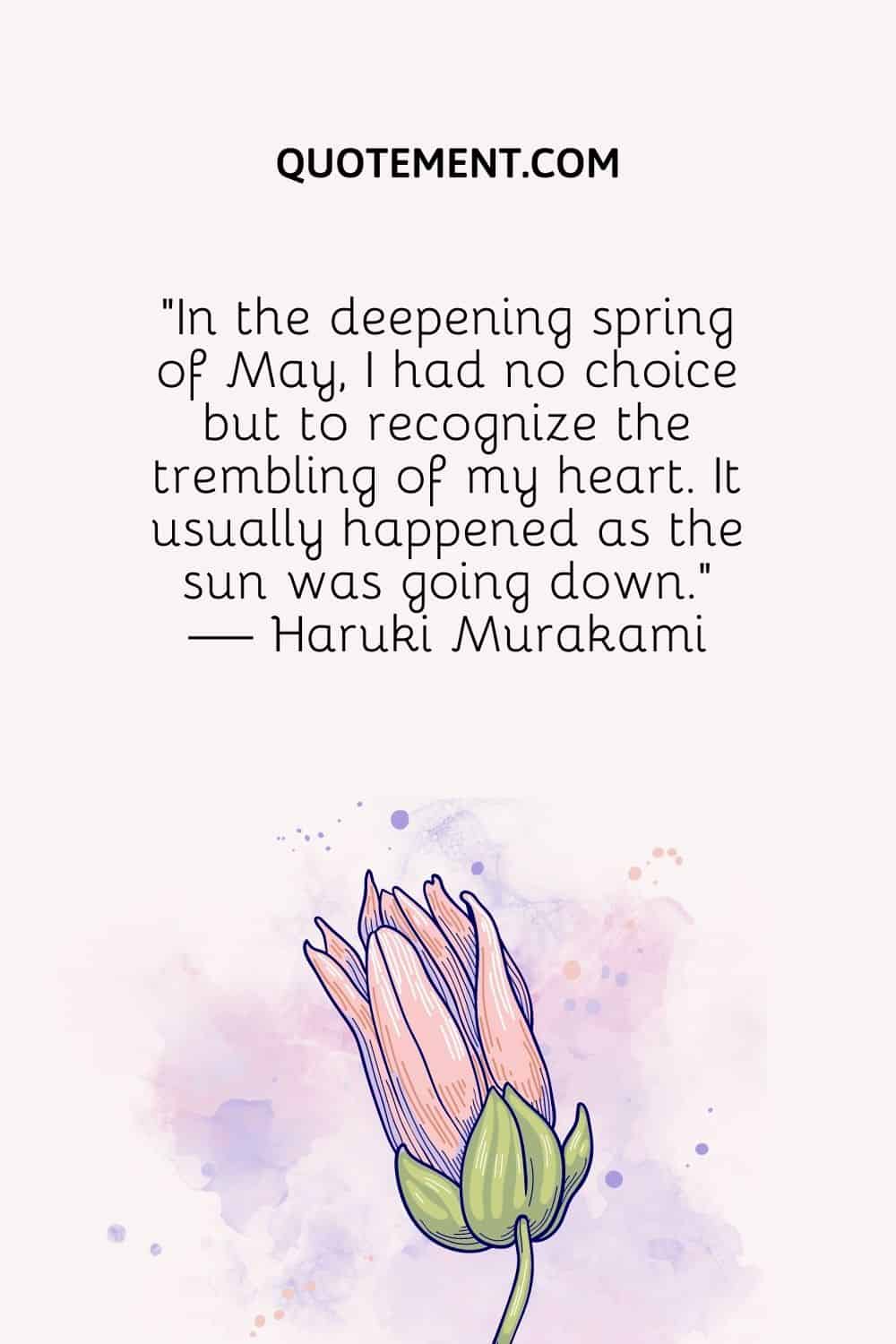 “In the deepening spring of May, I had no choice but to recognize the trembling of my heart. It usually happened as the sun was going down.” — Haruki Murakami