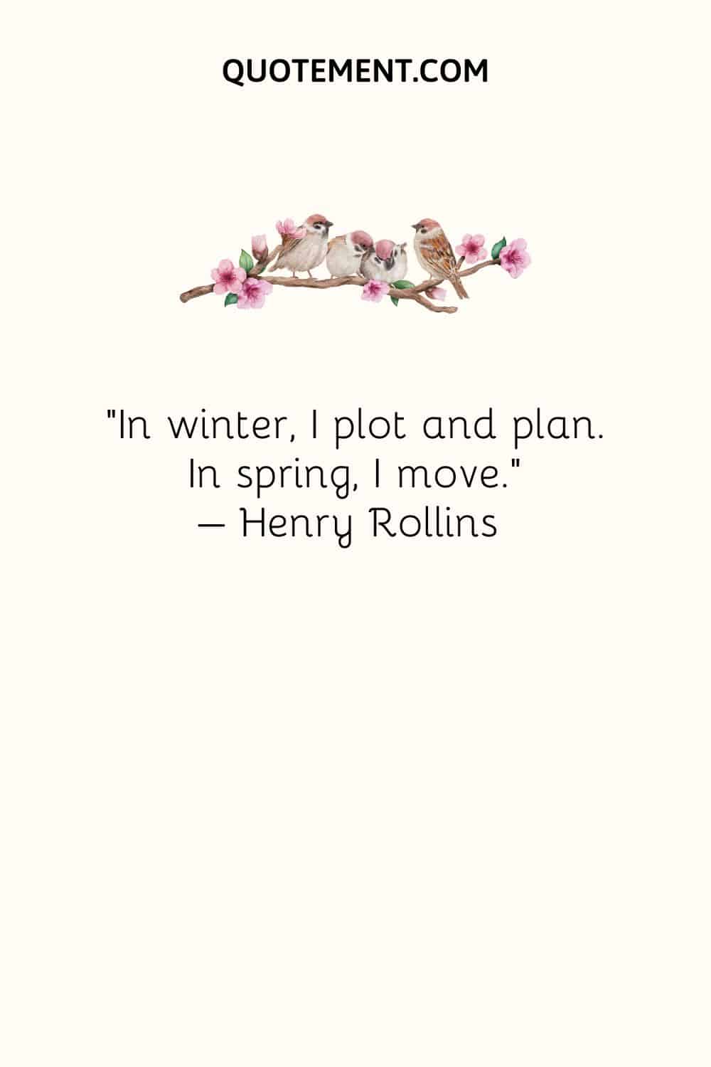 In winter, I plot and plan. In spring, I move. – Henry Rollins