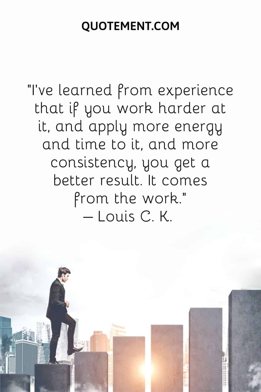 I've learned from experience that if you work harder at it, and apply more energy and time to it, and more consistency, you get a better result