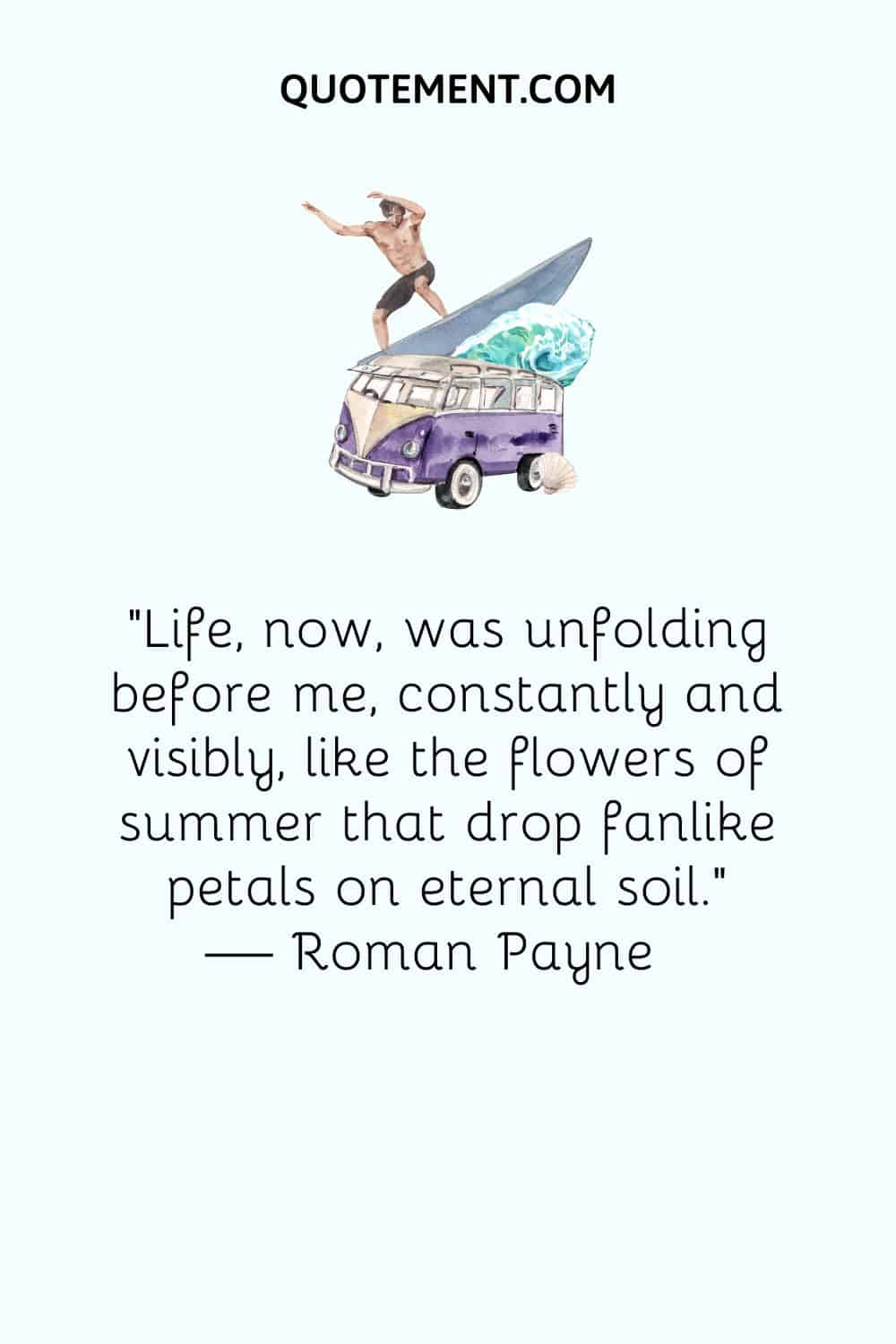 Life, now, was unfolding before me, constantly and visibly, like the flowers of summer that drop fanlike petals on eternal soil