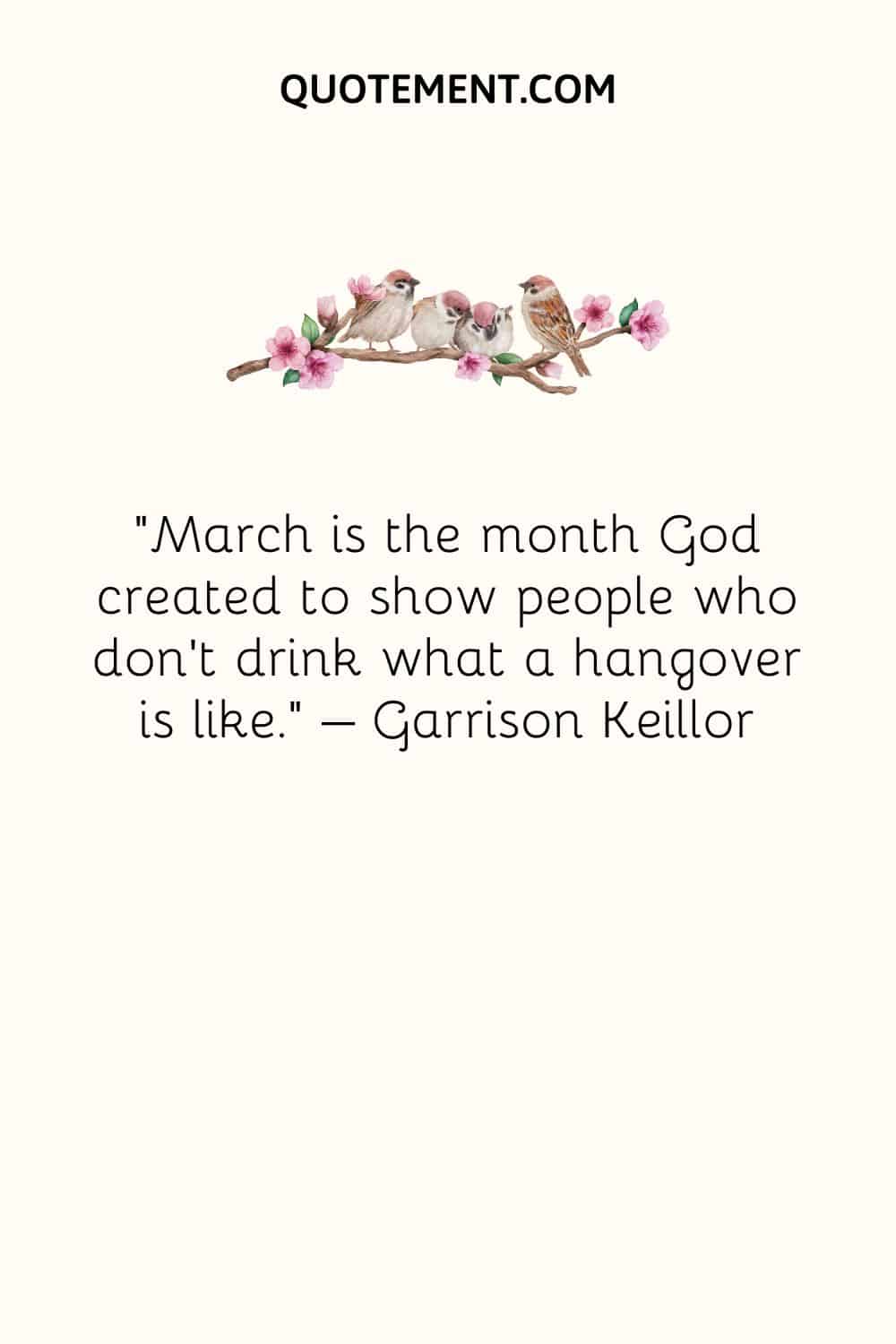 March is the month God created to show people who don’t drink what a hangover is like. – Garrison Keillor