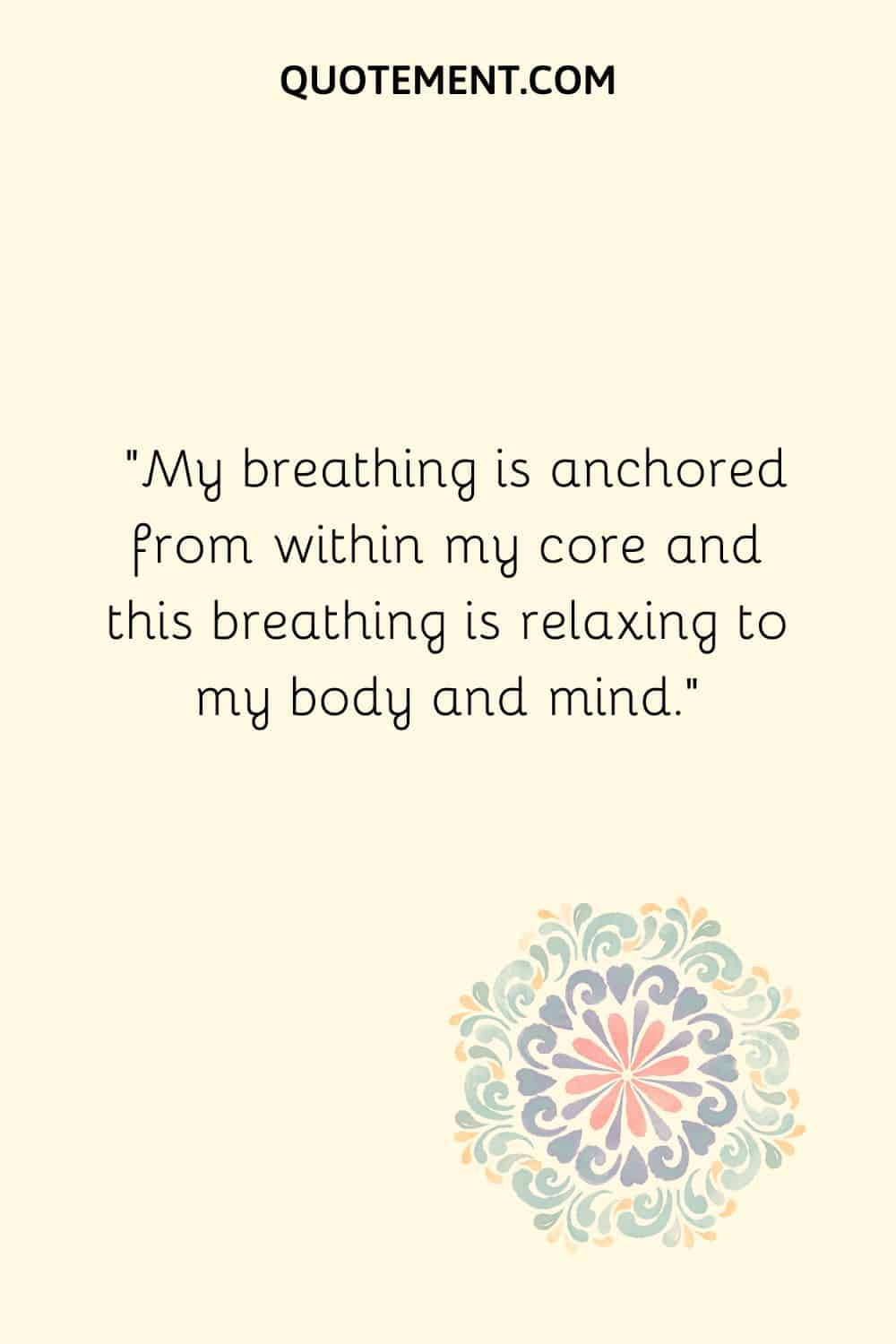 My breathing is anchored from within my core and this breathing is relaxing to my body and mind