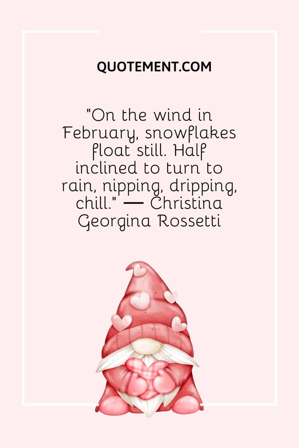 “On the wind in February, snowflakes float still. Half inclined to turn to rain, nipping, dripping, chill.” ― Christina Georgina Rossetti