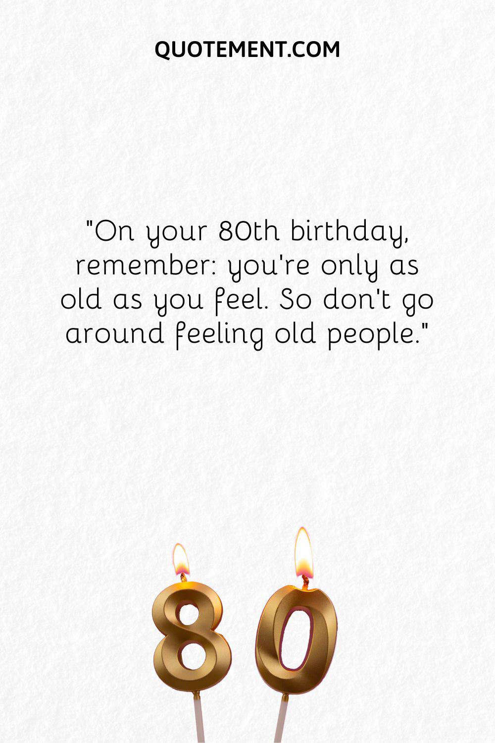 On youre 80th birthday, remember you’re only as old as you feel. So don’t go around feeling old people