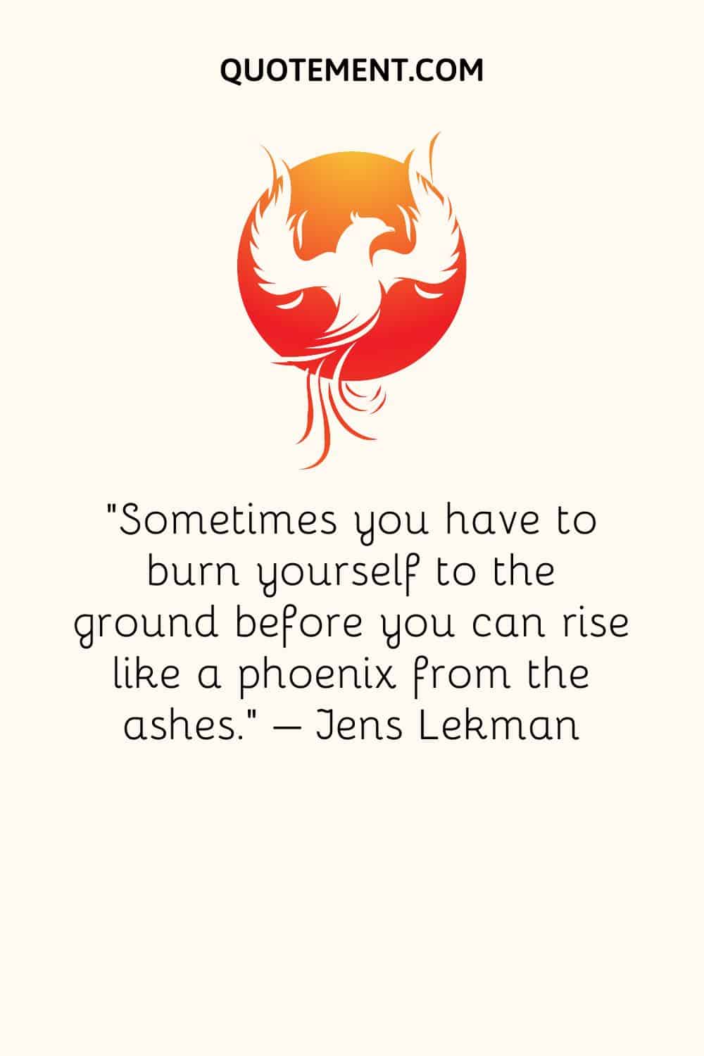 Sometimes you have to burn yourself to the ground before you can rise like a phoenix from the ashes