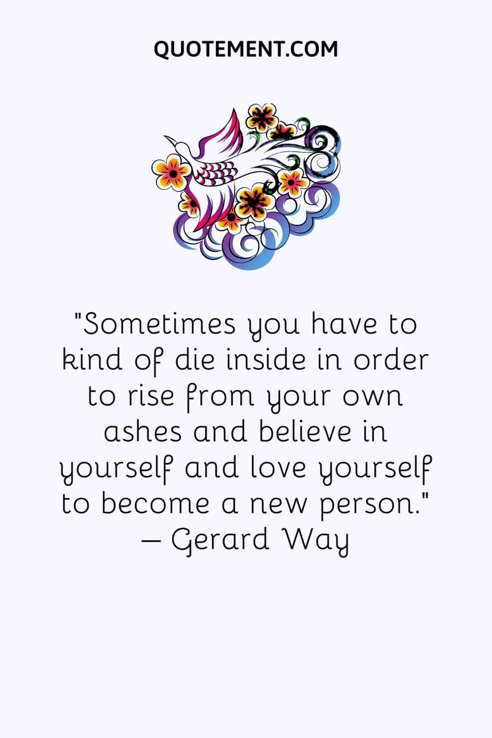 Sometimes you have to kind of die inside in order to rise from your own ashes and believe in yourself and love yourself to become a new person