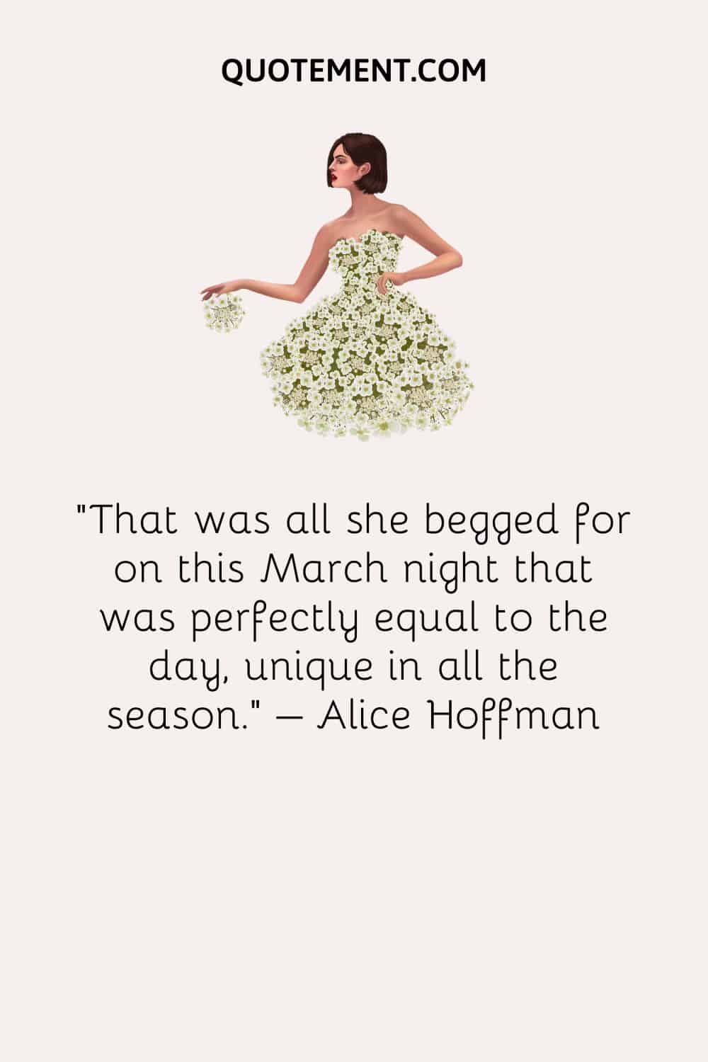 That was all she begged for on this March night that was perfectly equal to the day, unique in all the season. – Alice Hoffman