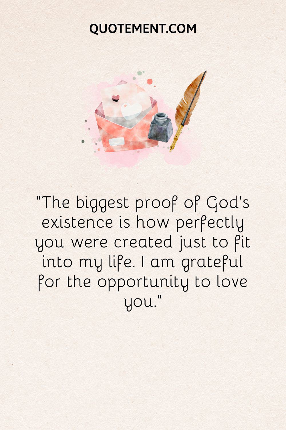 “The biggest proof of God’s existence is how perfectly you were created just to fit into my life. I am grateful for the opportunity to love you.”