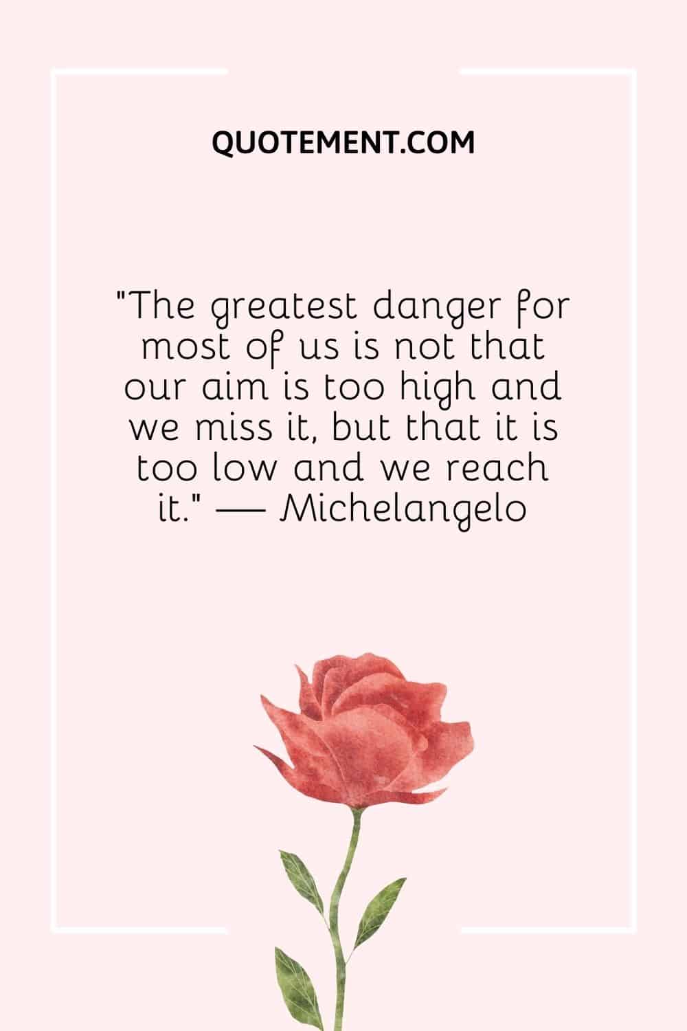 “The greatest danger for most of us is not that our aim is too high and we miss it, but that it is too low and we reach it.” — Michelangelo