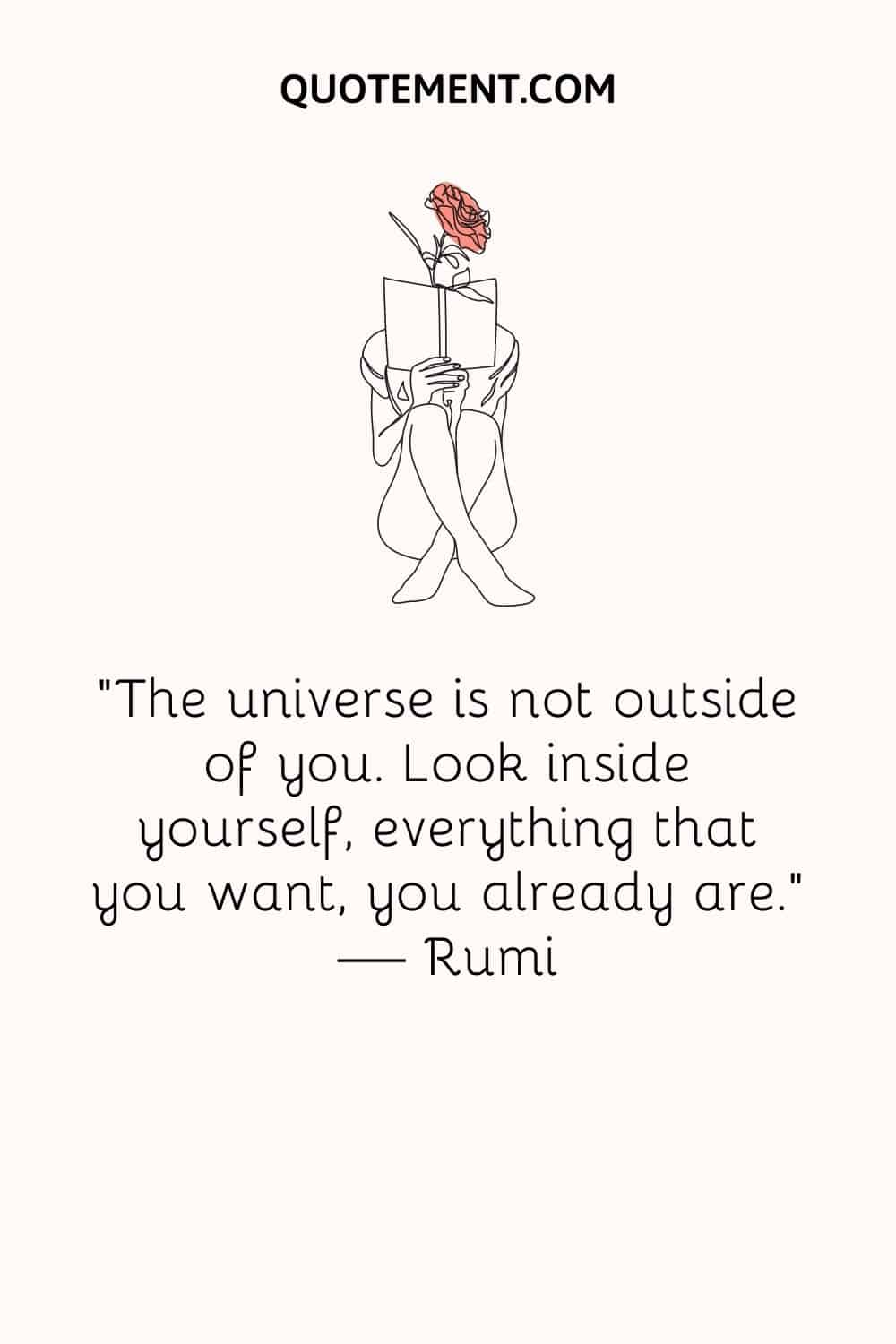 The universe is not outside of you. Look inside yourself, everything that you want, you already are