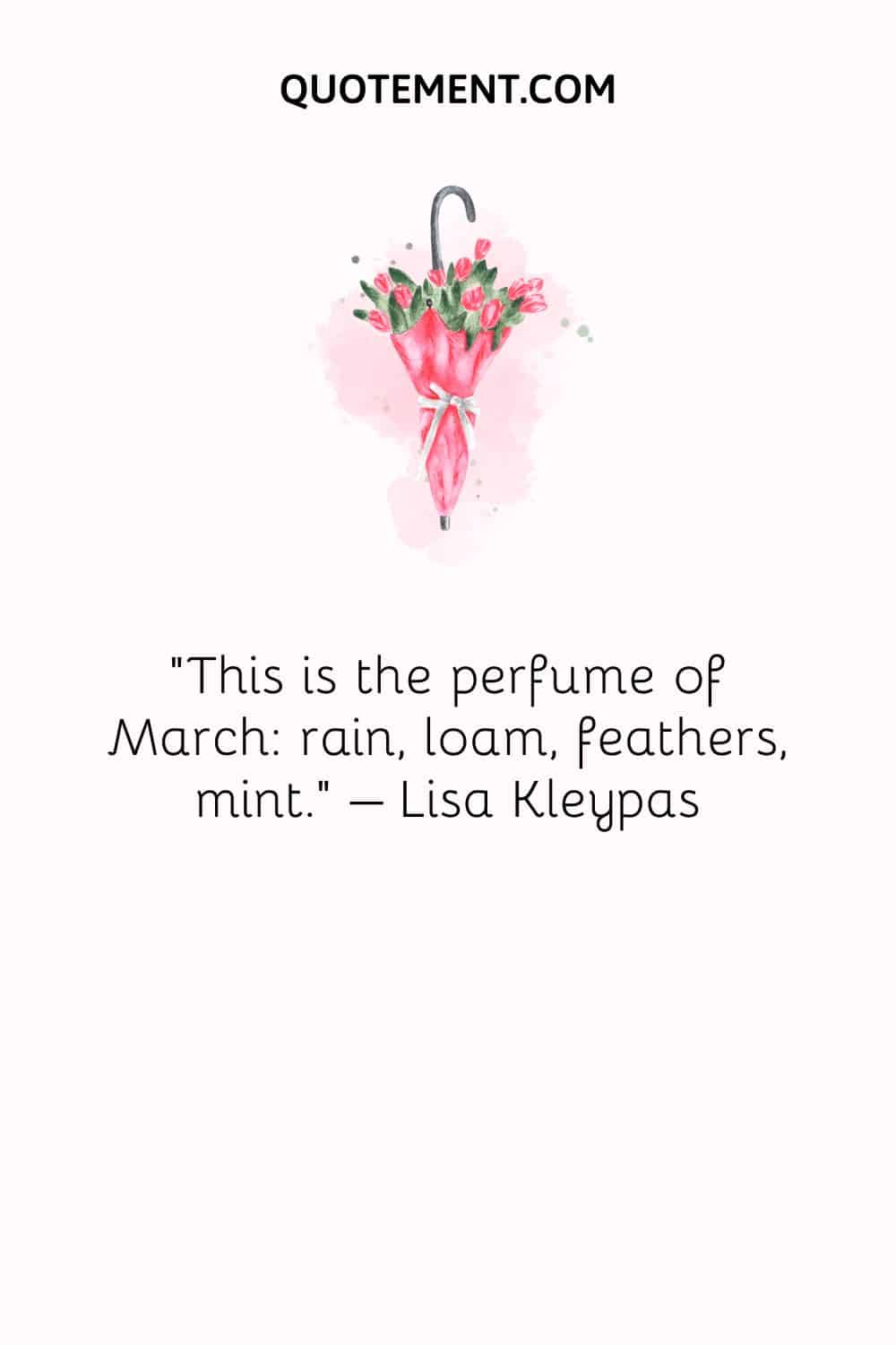 This is the perfume of March rain, loam, feathers, mint. – Lisa Kleypas