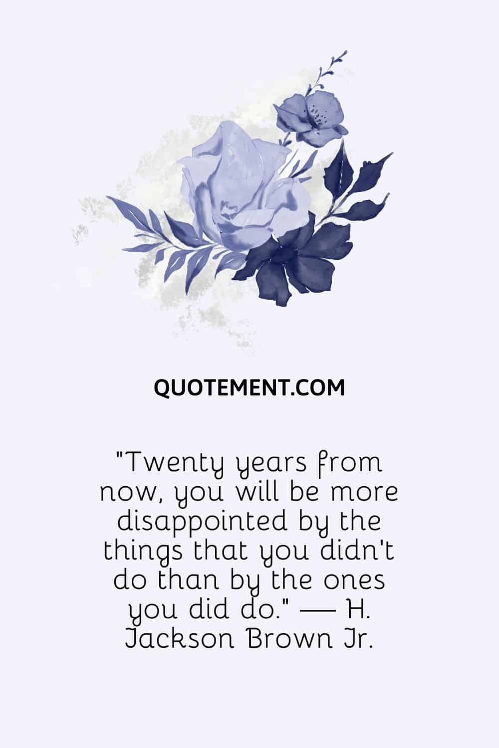 Twenty years from now, you will be more disappointed by the things that you didn’t do than by the ones you did do