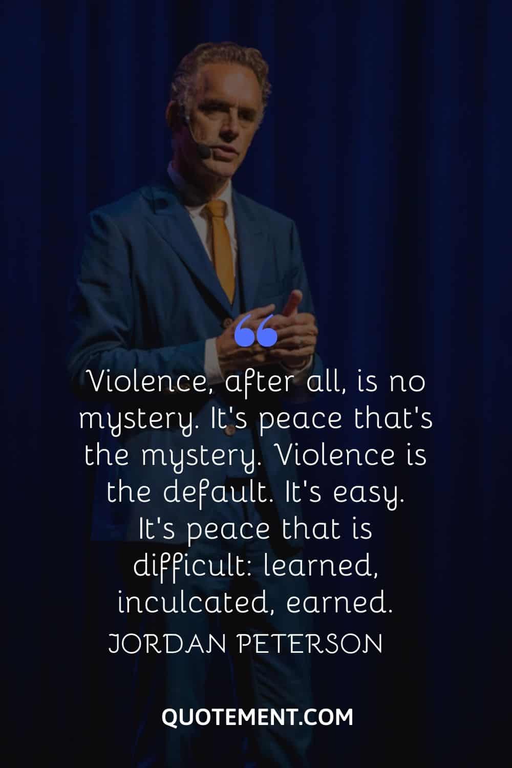 “Violence, after all, is no mystery. It’s peace that’s the mystery. Violence is the default. It’s easy. It’s peace that is difficult learned, inculcated, earned.” — Jordan Peterson