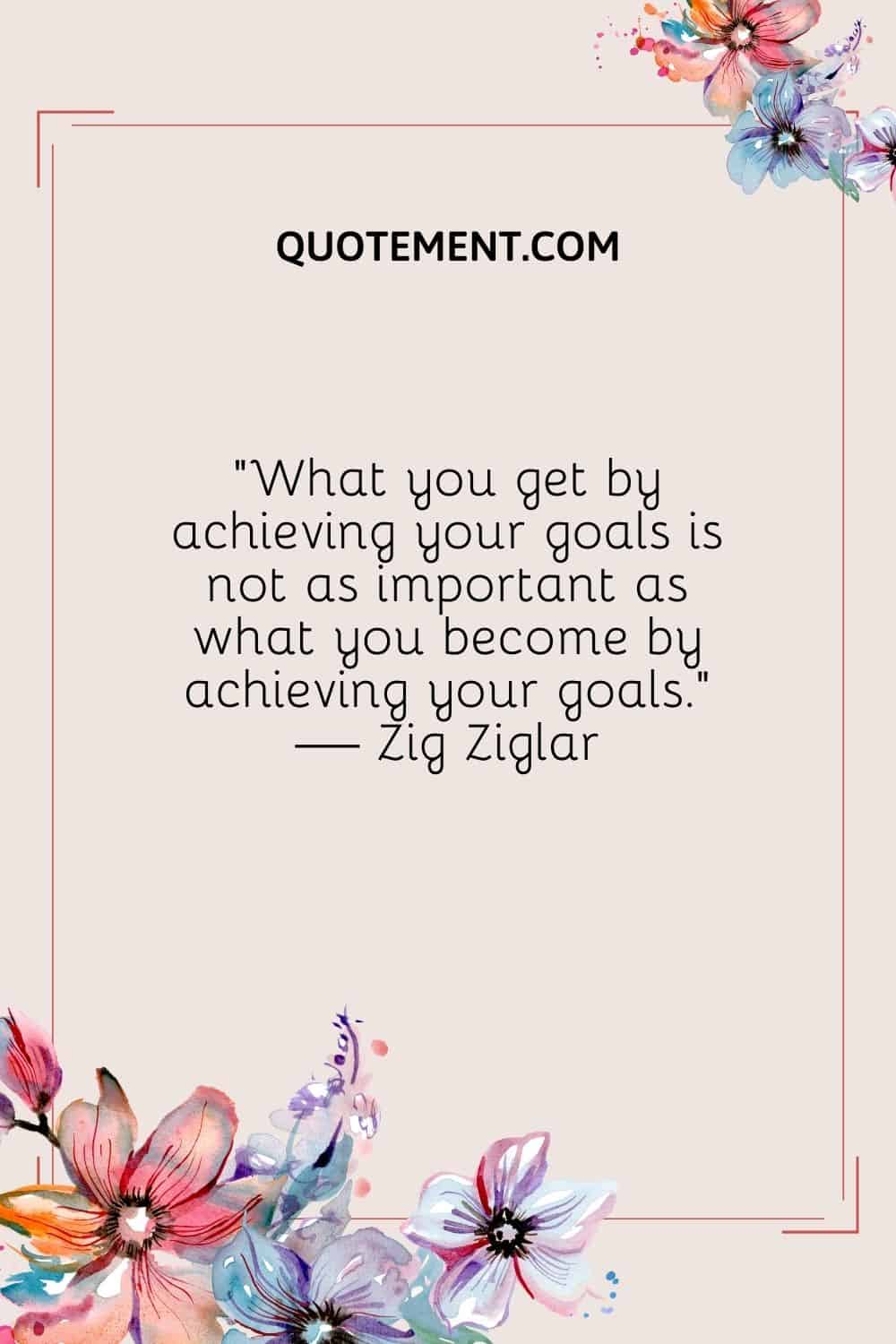 What you get by achieving your goals is not as important as what you become by achieving your goals. — Zig Ziglar