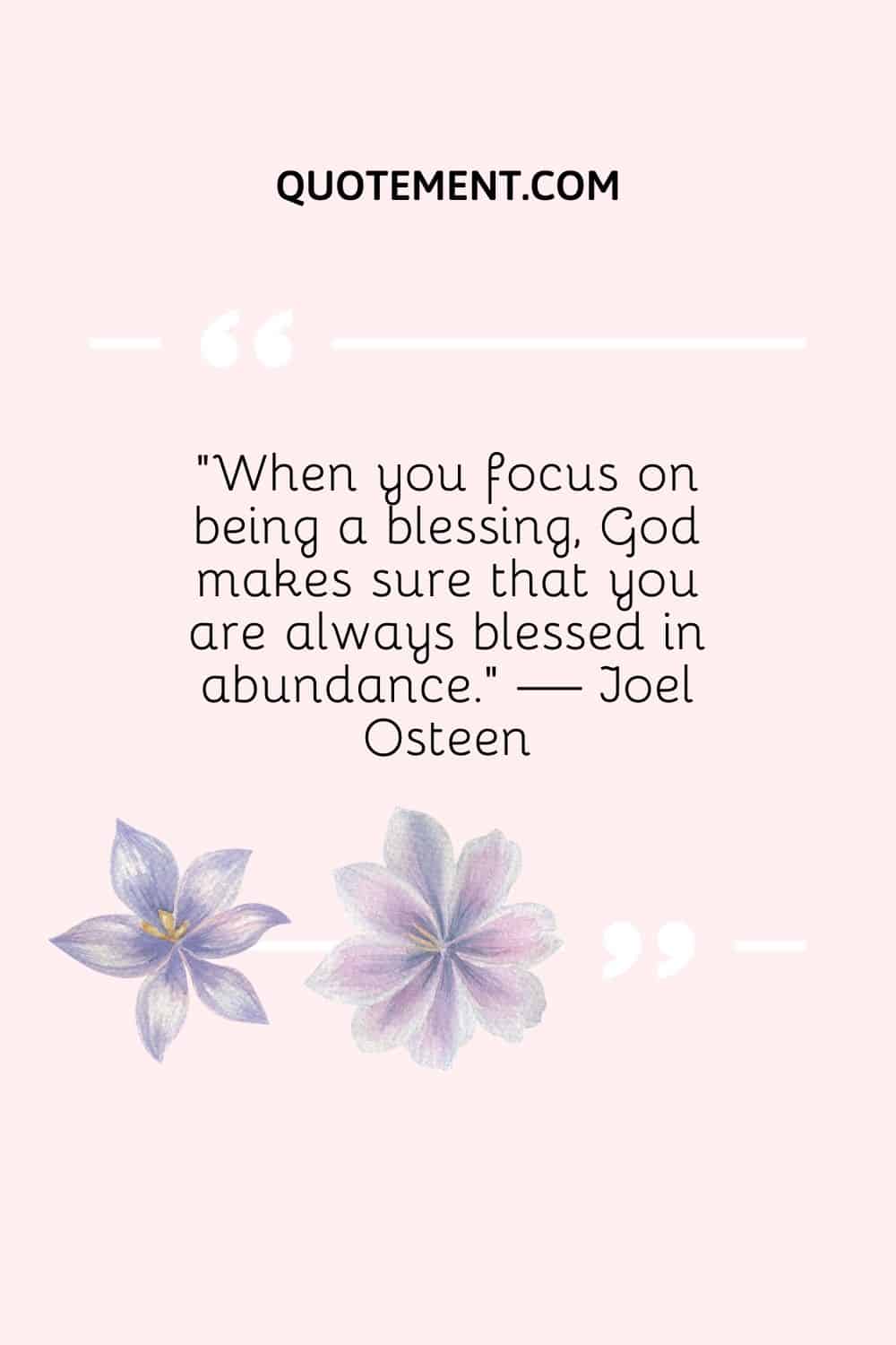 “When you focus on being a blessing, God makes sure that you are always blessed in abundance.” — Joel Osteen