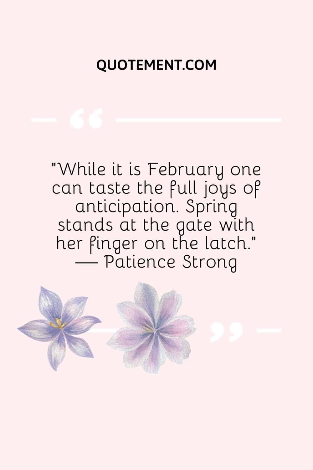 “While it is February one can taste the full joys of anticipation. Spring stands at the gate with her finger on the latch.” — Patience Strong