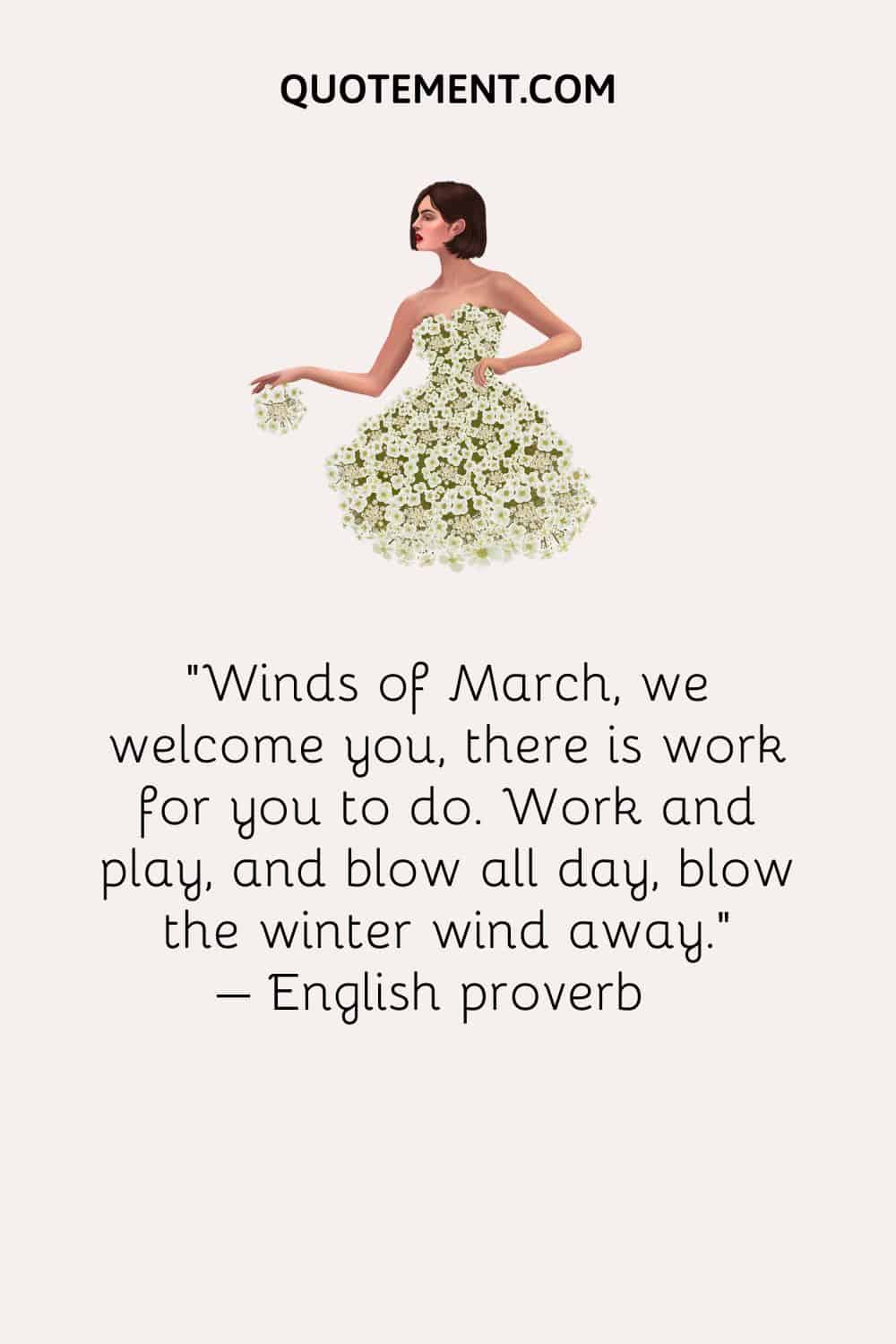 Winds of March, we welcome you, there is work for you to do. Work and play, and blow all day, blow the winter wind away. – English proverb