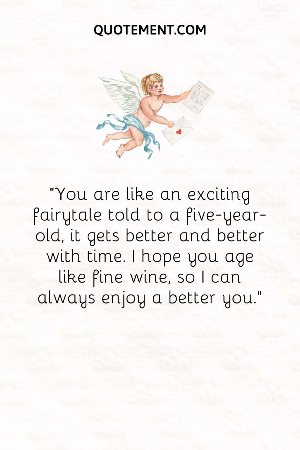 “You are like an exciting fairytale told to a five-year-old, it gets better and better with time. I hope you age like fine wine, so I can always enjoy a better you.”