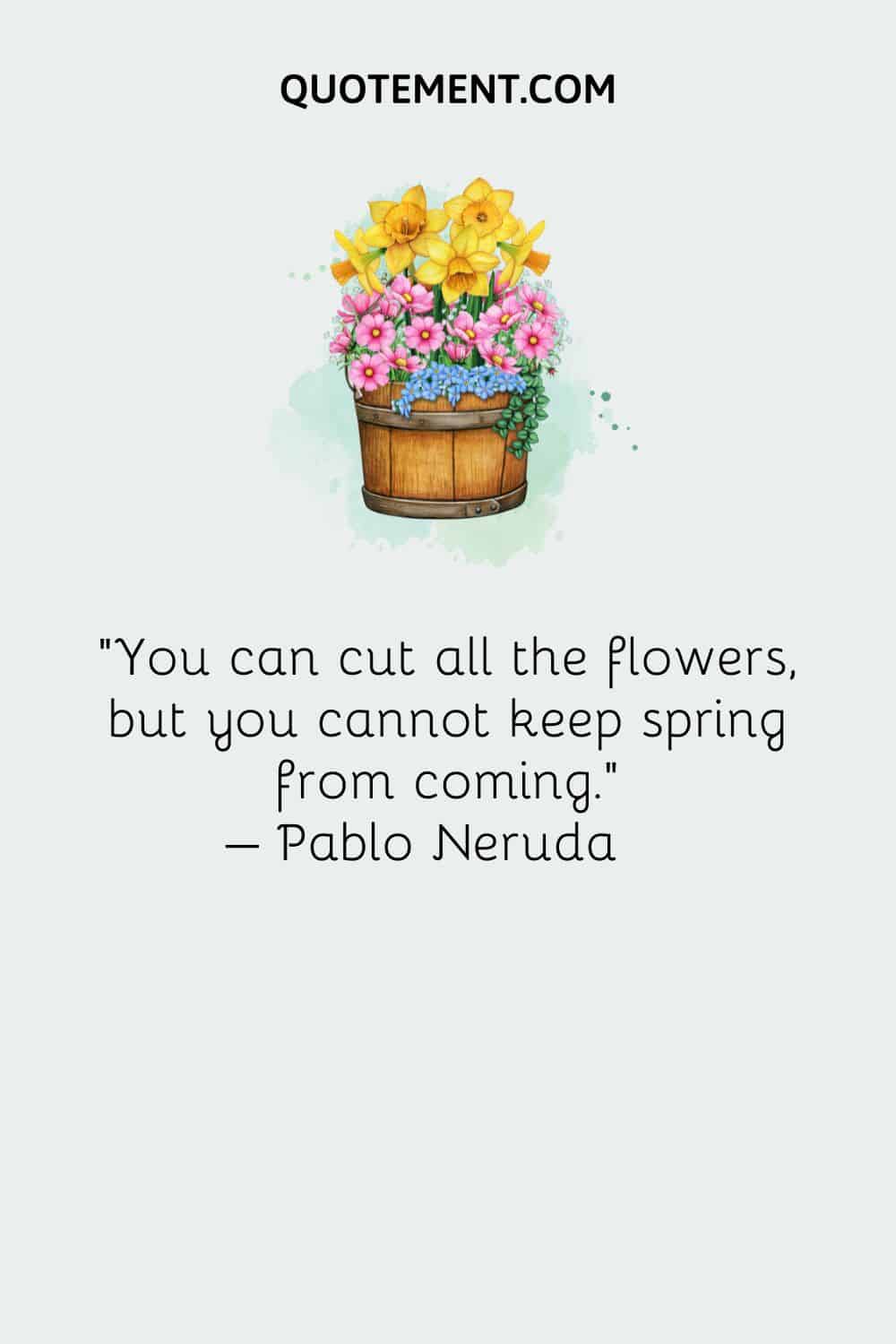 You can cut all the flowers, but you cannot keep spring from coming. – Pablo Neruda