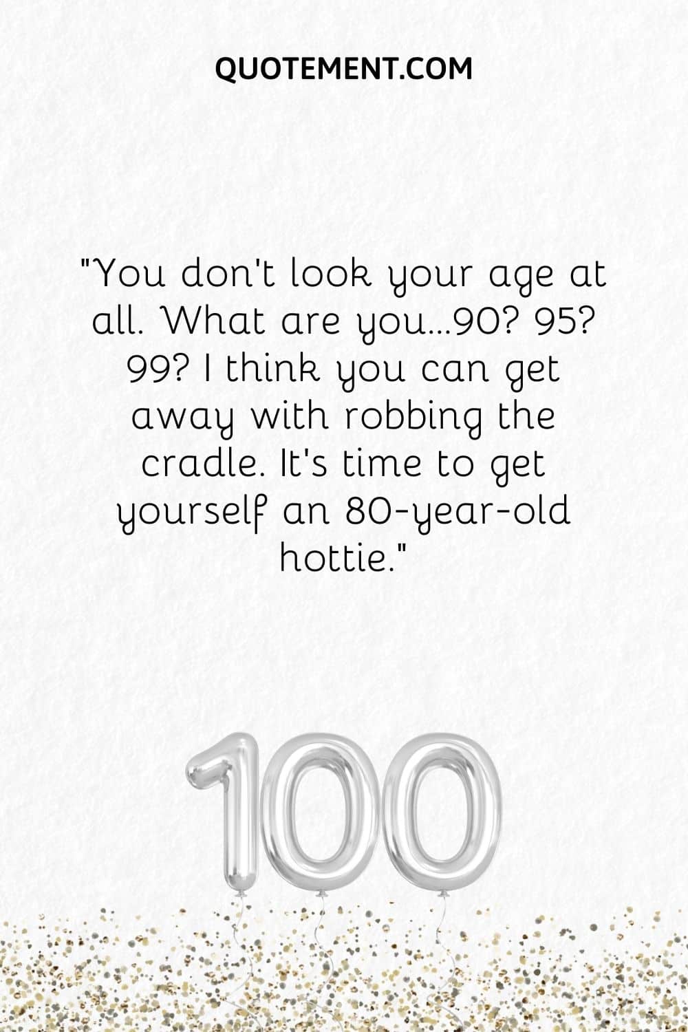 You don’t look your age at all. What are you…90 95 99 I think you can get away with robbing the cradle