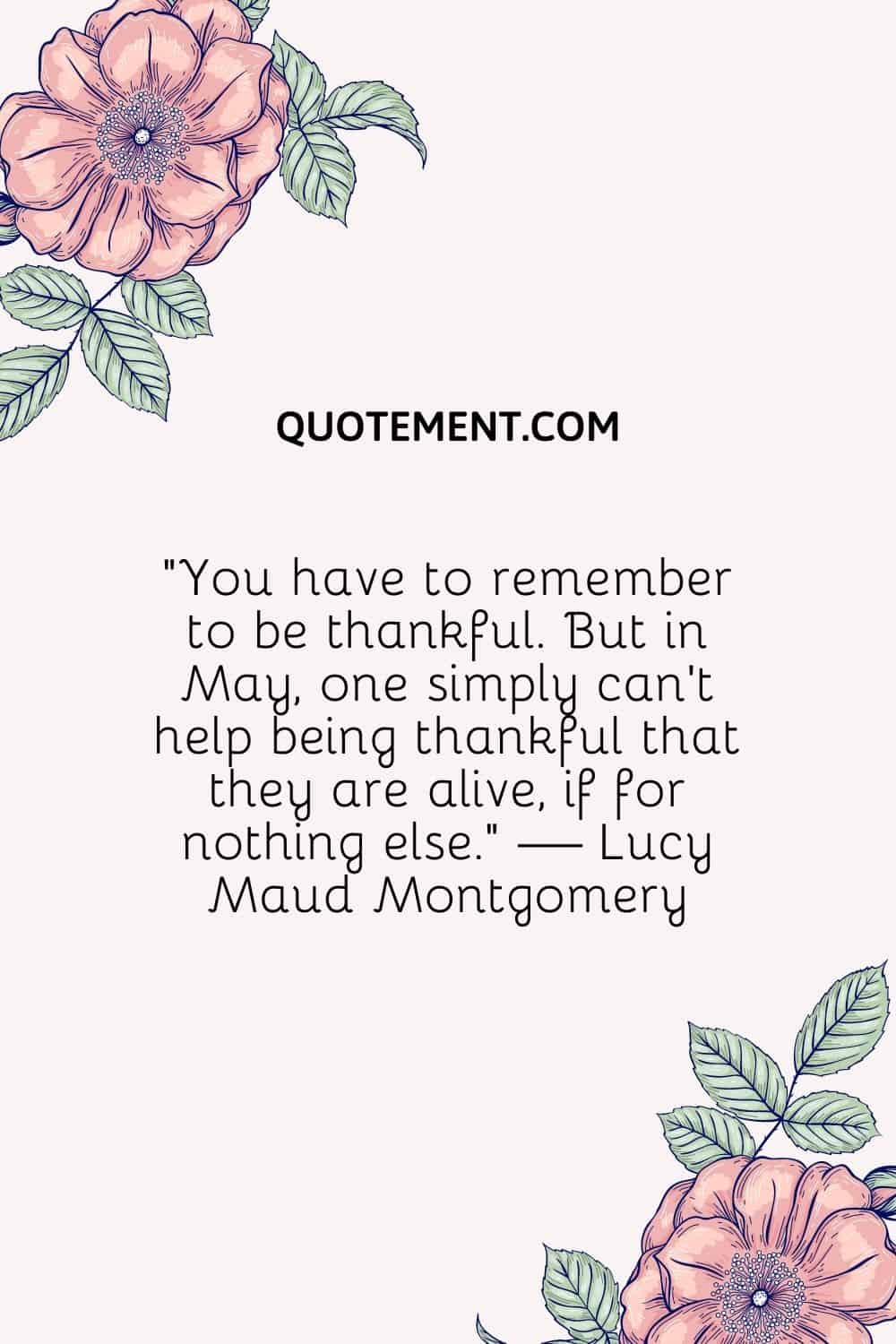 “You have to remember to be thankful. But in May, one simply can’t help being thankful that they are alive, if for nothing else.” — Lucy Maud Montgomery