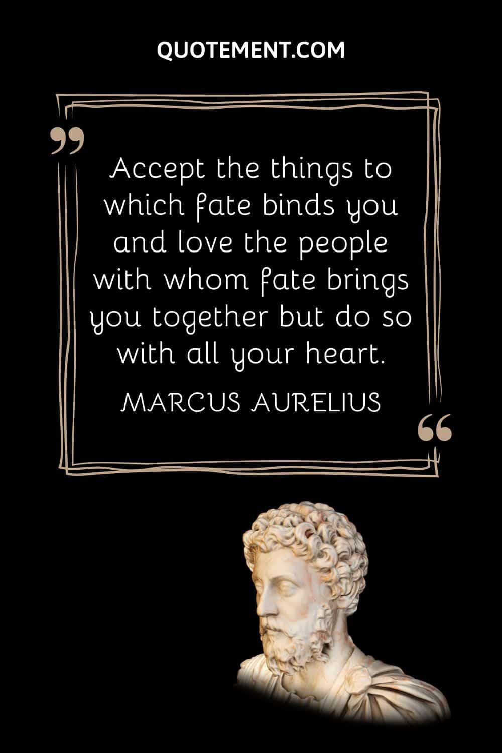 “Accept the things to which fate binds you and love the people with whom fate brings you together but do so with all your heart.” — Marcus Aurelius