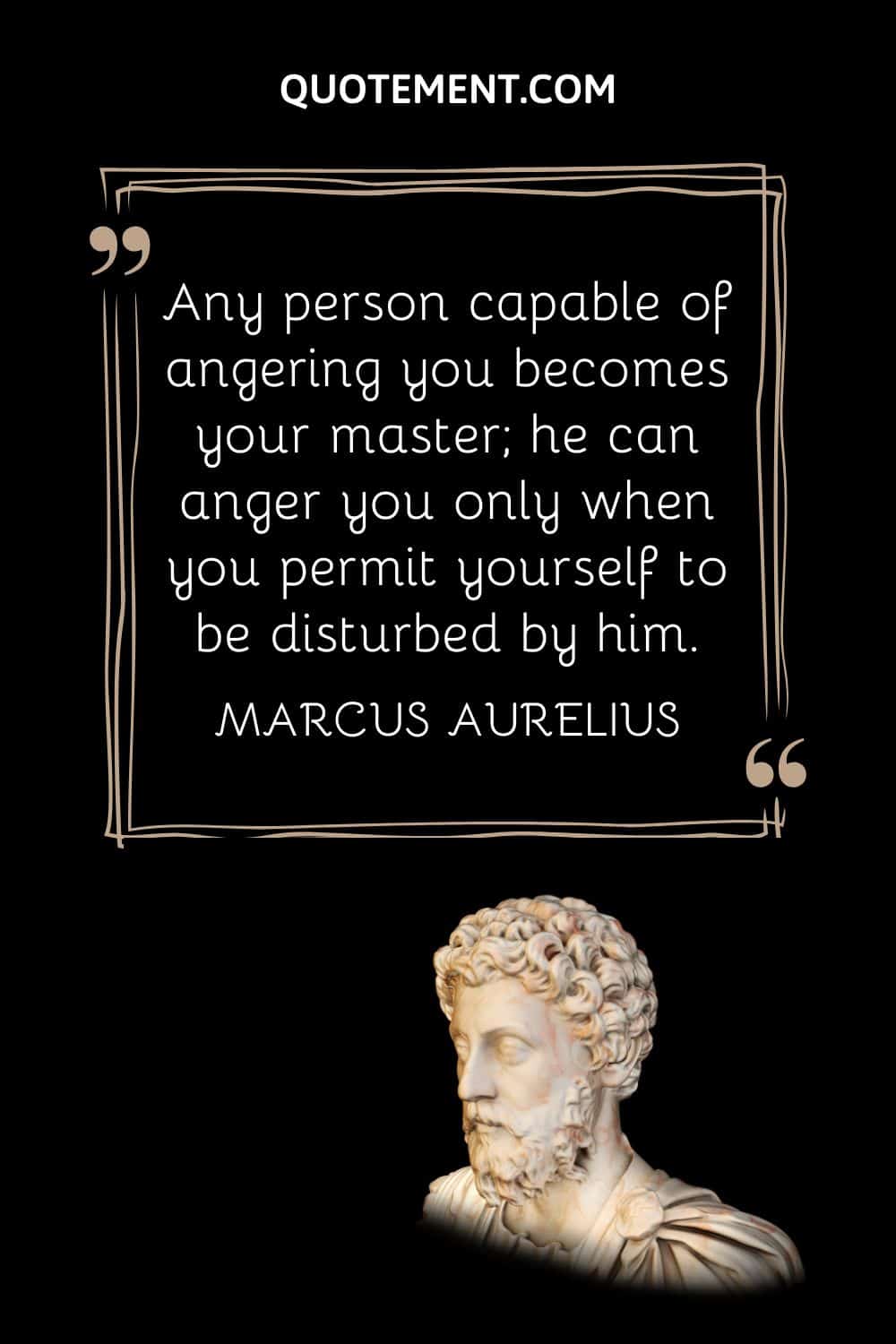 “Any person capable of angering you becomes your master; he can anger you only when you permit yourself to be disturbed by him.” — Marcus Aurelius