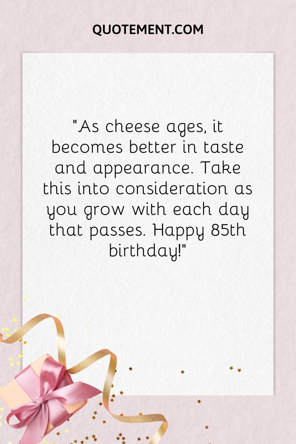 “As cheese ages, it becomes better in taste and appearance. Take this into consideration as you grow with each day that passes. Happy 85th birthday!”